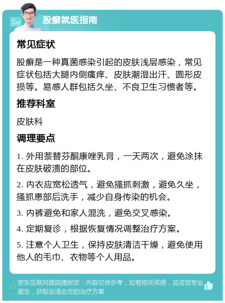 股癣就医指南 常见症状 股癣是一种真菌感染引起的皮肤浅层感染，常见症状包括大腿内侧瘙痒、皮肤潮湿出汗、圆形皮损等。易感人群包括久坐、不良卫生习惯者等。 推荐科室 皮肤科 调理要点 1. 外用萘替芬酮康唑乳膏，一天两次，避免涂抹在皮肤破溃的部位。 2. 内衣应宽松透气，避免搔抓刺激，避免久坐，搔抓患部后洗手，减少自身传染的机会。 3. 内裤避免和家人混洗，避免交叉感染。 4. 定期复诊，根据恢复情况调整治疗方案。 5. 注意个人卫生，保持皮肤清洁干燥，避免使用他人的毛巾、衣物等个人用品。