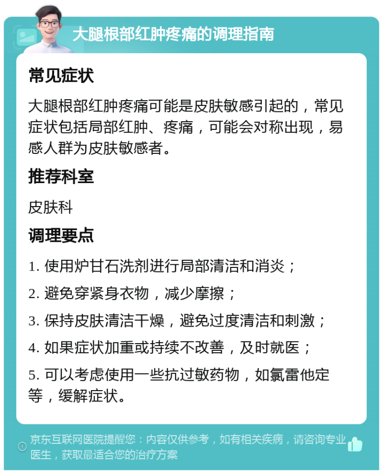 大腿根部红肿疼痛的调理指南 常见症状 大腿根部红肿疼痛可能是皮肤敏感引起的，常见症状包括局部红肿、疼痛，可能会对称出现，易感人群为皮肤敏感者。 推荐科室 皮肤科 调理要点 1. 使用炉甘石洗剂进行局部清洁和消炎； 2. 避免穿紧身衣物，减少摩擦； 3. 保持皮肤清洁干燥，避免过度清洁和刺激； 4. 如果症状加重或持续不改善，及时就医； 5. 可以考虑使用一些抗过敏药物，如氯雷他定等，缓解症状。