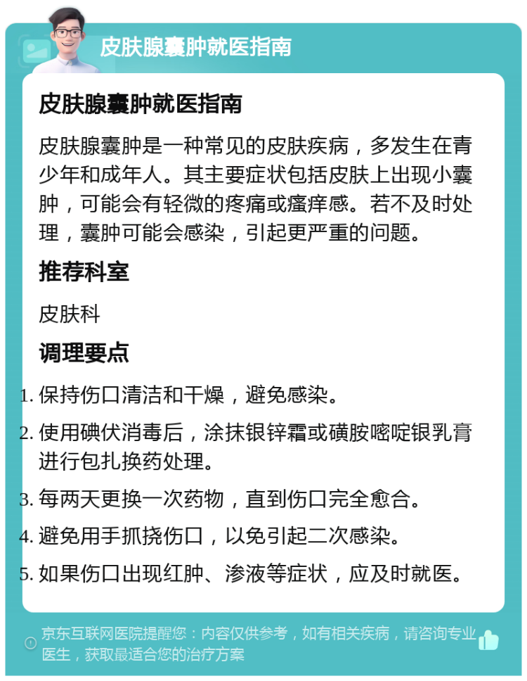 皮肤腺囊肿就医指南 皮肤腺囊肿就医指南 皮肤腺囊肿是一种常见的皮肤疾病，多发生在青少年和成年人。其主要症状包括皮肤上出现小囊肿，可能会有轻微的疼痛或瘙痒感。若不及时处理，囊肿可能会感染，引起更严重的问题。 推荐科室 皮肤科 调理要点 保持伤口清洁和干燥，避免感染。 使用碘伏消毒后，涂抹银锌霜或磺胺嘧啶银乳膏进行包扎换药处理。 每两天更换一次药物，直到伤口完全愈合。 避免用手抓挠伤口，以免引起二次感染。 如果伤口出现红肿、渗液等症状，应及时就医。