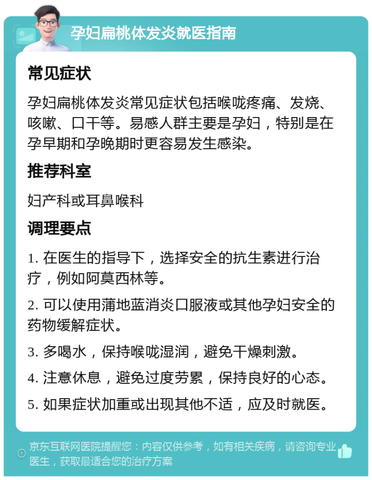 孕妇扁桃体发炎就医指南 常见症状 孕妇扁桃体发炎常见症状包括喉咙疼痛、发烧、咳嗽、口干等。易感人群主要是孕妇，特别是在孕早期和孕晚期时更容易发生感染。 推荐科室 妇产科或耳鼻喉科 调理要点 1. 在医生的指导下，选择安全的抗生素进行治疗，例如阿莫西林等。 2. 可以使用蒲地蓝消炎口服液或其他孕妇安全的药物缓解症状。 3. 多喝水，保持喉咙湿润，避免干燥刺激。 4. 注意休息，避免过度劳累，保持良好的心态。 5. 如果症状加重或出现其他不适，应及时就医。