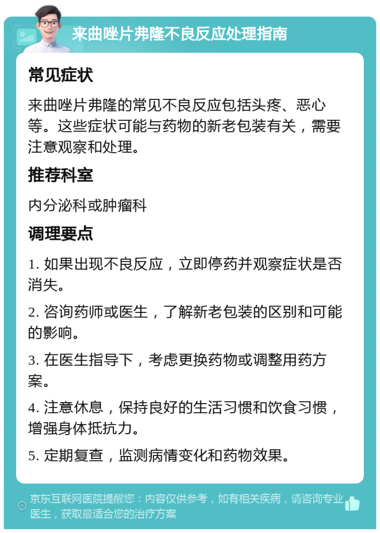 来曲唑片弗隆不良反应处理指南 常见症状 来曲唑片弗隆的常见不良反应包括头疼、恶心等。这些症状可能与药物的新老包装有关，需要注意观察和处理。 推荐科室 内分泌科或肿瘤科 调理要点 1. 如果出现不良反应，立即停药并观察症状是否消失。 2. 咨询药师或医生，了解新老包装的区别和可能的影响。 3. 在医生指导下，考虑更换药物或调整用药方案。 4. 注意休息，保持良好的生活习惯和饮食习惯，增强身体抵抗力。 5. 定期复查，监测病情变化和药物效果。