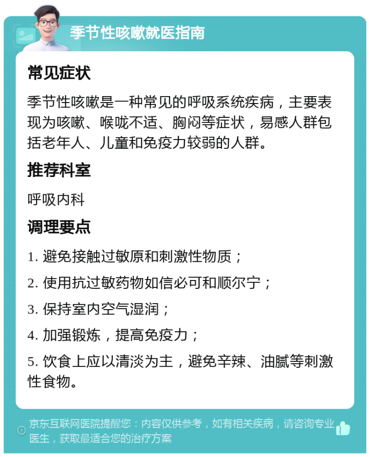 季节性咳嗽就医指南 常见症状 季节性咳嗽是一种常见的呼吸系统疾病，主要表现为咳嗽、喉咙不适、胸闷等症状，易感人群包括老年人、儿童和免疫力较弱的人群。 推荐科室 呼吸内科 调理要点 1. 避免接触过敏原和刺激性物质； 2. 使用抗过敏药物如信必可和顺尔宁； 3. 保持室内空气湿润； 4. 加强锻炼，提高免疫力； 5. 饮食上应以清淡为主，避免辛辣、油腻等刺激性食物。