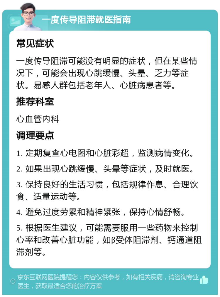 一度传导阻滞就医指南 常见症状 一度传导阻滞可能没有明显的症状，但在某些情况下，可能会出现心跳缓慢、头晕、乏力等症状。易感人群包括老年人、心脏病患者等。 推荐科室 心血管内科 调理要点 1. 定期复查心电图和心脏彩超，监测病情变化。 2. 如果出现心跳缓慢、头晕等症状，及时就医。 3. 保持良好的生活习惯，包括规律作息、合理饮食、适量运动等。 4. 避免过度劳累和精神紧张，保持心情舒畅。 5. 根据医生建议，可能需要服用一些药物来控制心率和改善心脏功能，如β受体阻滞剂、钙通道阻滞剂等。