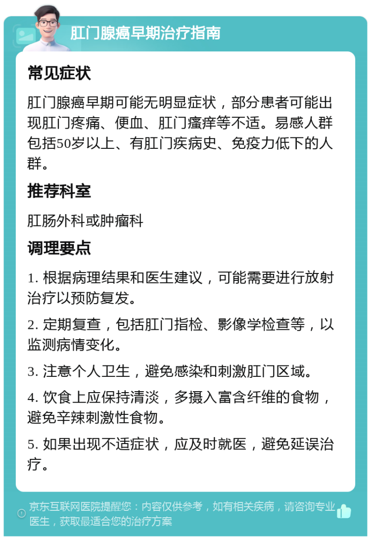 肛门腺癌早期治疗指南 常见症状 肛门腺癌早期可能无明显症状，部分患者可能出现肛门疼痛、便血、肛门瘙痒等不适。易感人群包括50岁以上、有肛门疾病史、免疫力低下的人群。 推荐科室 肛肠外科或肿瘤科 调理要点 1. 根据病理结果和医生建议，可能需要进行放射治疗以预防复发。 2. 定期复查，包括肛门指检、影像学检查等，以监测病情变化。 3. 注意个人卫生，避免感染和刺激肛门区域。 4. 饮食上应保持清淡，多摄入富含纤维的食物，避免辛辣刺激性食物。 5. 如果出现不适症状，应及时就医，避免延误治疗。