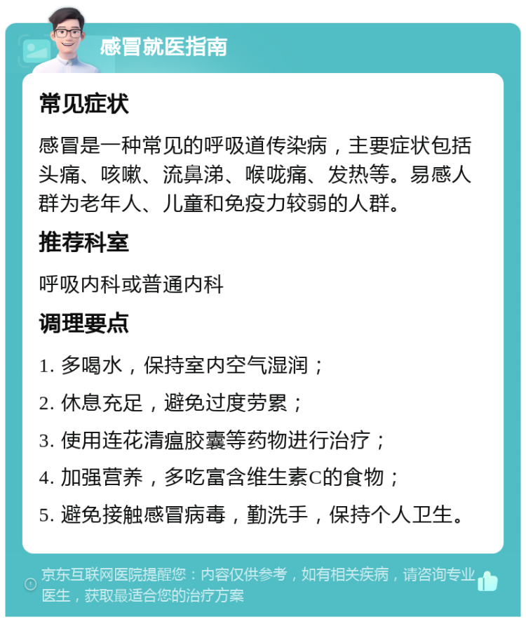 感冒就医指南 常见症状 感冒是一种常见的呼吸道传染病，主要症状包括头痛、咳嗽、流鼻涕、喉咙痛、发热等。易感人群为老年人、儿童和免疫力较弱的人群。 推荐科室 呼吸内科或普通内科 调理要点 1. 多喝水，保持室内空气湿润； 2. 休息充足，避免过度劳累； 3. 使用连花清瘟胶囊等药物进行治疗； 4. 加强营养，多吃富含维生素C的食物； 5. 避免接触感冒病毒，勤洗手，保持个人卫生。