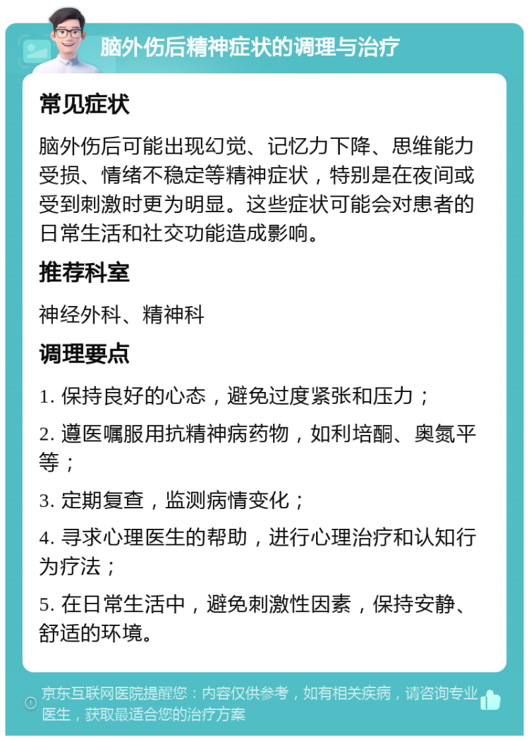 脑外伤后精神症状的调理与治疗 常见症状 脑外伤后可能出现幻觉、记忆力下降、思维能力受损、情绪不稳定等精神症状，特别是在夜间或受到刺激时更为明显。这些症状可能会对患者的日常生活和社交功能造成影响。 推荐科室 神经外科、精神科 调理要点 1. 保持良好的心态，避免过度紧张和压力； 2. 遵医嘱服用抗精神病药物，如利培酮、奥氮平等； 3. 定期复查，监测病情变化； 4. 寻求心理医生的帮助，进行心理治疗和认知行为疗法； 5. 在日常生活中，避免刺激性因素，保持安静、舒适的环境。