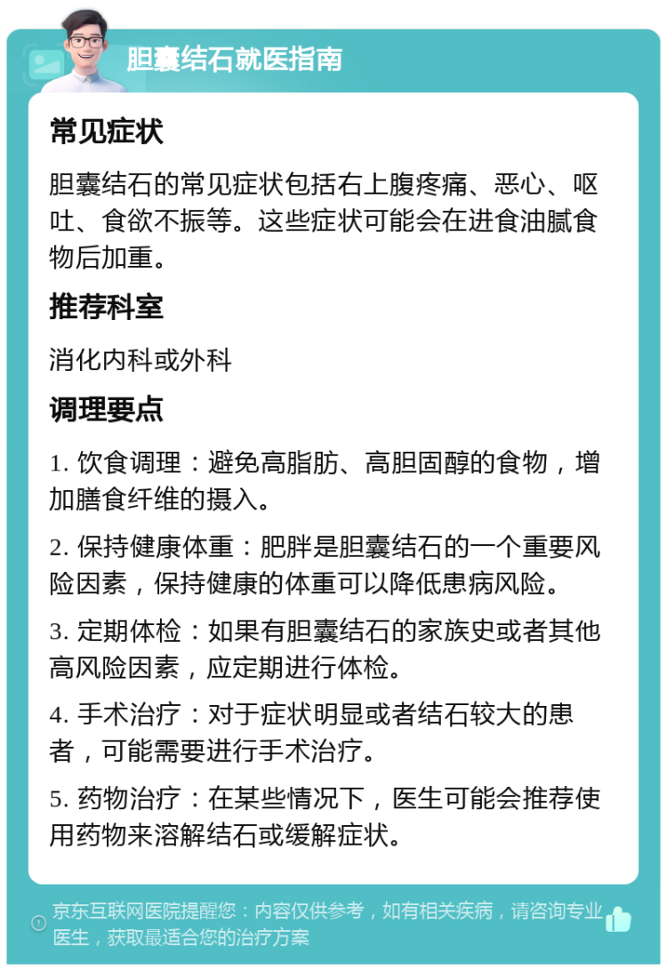 胆囊结石就医指南 常见症状 胆囊结石的常见症状包括右上腹疼痛、恶心、呕吐、食欲不振等。这些症状可能会在进食油腻食物后加重。 推荐科室 消化内科或外科 调理要点 1. 饮食调理：避免高脂肪、高胆固醇的食物，增加膳食纤维的摄入。 2. 保持健康体重：肥胖是胆囊结石的一个重要风险因素，保持健康的体重可以降低患病风险。 3. 定期体检：如果有胆囊结石的家族史或者其他高风险因素，应定期进行体检。 4. 手术治疗：对于症状明显或者结石较大的患者，可能需要进行手术治疗。 5. 药物治疗：在某些情况下，医生可能会推荐使用药物来溶解结石或缓解症状。