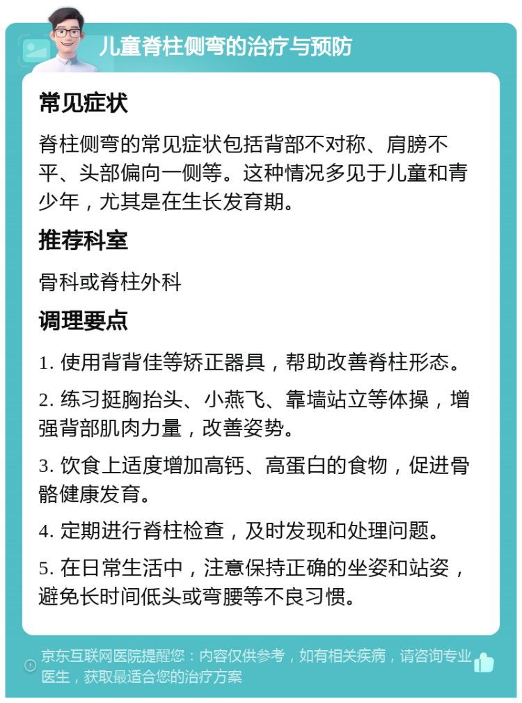 儿童脊柱侧弯的治疗与预防 常见症状 脊柱侧弯的常见症状包括背部不对称、肩膀不平、头部偏向一侧等。这种情况多见于儿童和青少年，尤其是在生长发育期。 推荐科室 骨科或脊柱外科 调理要点 1. 使用背背佳等矫正器具，帮助改善脊柱形态。 2. 练习挺胸抬头、小燕飞、靠墙站立等体操，增强背部肌肉力量，改善姿势。 3. 饮食上适度增加高钙、高蛋白的食物，促进骨骼健康发育。 4. 定期进行脊柱检查，及时发现和处理问题。 5. 在日常生活中，注意保持正确的坐姿和站姿，避免长时间低头或弯腰等不良习惯。