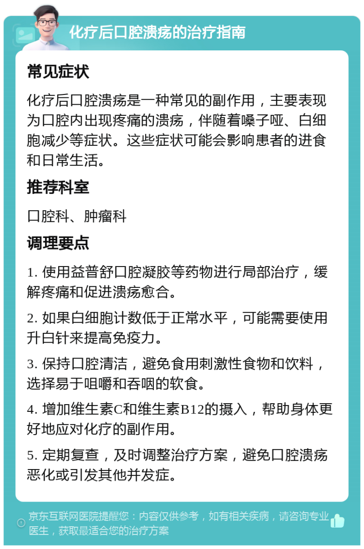 化疗后口腔溃疡的治疗指南 常见症状 化疗后口腔溃疡是一种常见的副作用，主要表现为口腔内出现疼痛的溃疡，伴随着嗓子哑、白细胞减少等症状。这些症状可能会影响患者的进食和日常生活。 推荐科室 口腔科、肿瘤科 调理要点 1. 使用益普舒口腔凝胶等药物进行局部治疗，缓解疼痛和促进溃疡愈合。 2. 如果白细胞计数低于正常水平，可能需要使用升白针来提高免疫力。 3. 保持口腔清洁，避免食用刺激性食物和饮料，选择易于咀嚼和吞咽的软食。 4. 增加维生素C和维生素B12的摄入，帮助身体更好地应对化疗的副作用。 5. 定期复查，及时调整治疗方案，避免口腔溃疡恶化或引发其他并发症。