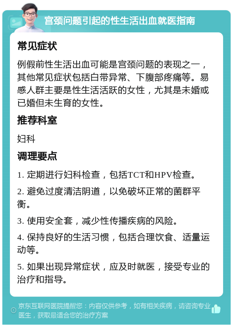 宫颈问题引起的性生活出血就医指南 常见症状 例假前性生活出血可能是宫颈问题的表现之一，其他常见症状包括白带异常、下腹部疼痛等。易感人群主要是性生活活跃的女性，尤其是未婚或已婚但未生育的女性。 推荐科室 妇科 调理要点 1. 定期进行妇科检查，包括TCT和HPV检查。 2. 避免过度清洁阴道，以免破坏正常的菌群平衡。 3. 使用安全套，减少性传播疾病的风险。 4. 保持良好的生活习惯，包括合理饮食、适量运动等。 5. 如果出现异常症状，应及时就医，接受专业的治疗和指导。