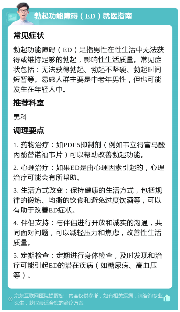 勃起功能障碍（ED）就医指南 常见症状 勃起功能障碍（ED）是指男性在性生活中无法获得或维持足够的勃起，影响性生活质量。常见症状包括：无法获得勃起、勃起不坚硬、勃起时间短暂等。易感人群主要是中老年男性，但也可能发生在年轻人中。 推荐科室 男科 调理要点 1. 药物治疗：如PDE5抑制剂（例如韦立得富马酸丙酚替诺福韦片）可以帮助改善勃起功能。 2. 心理治疗：如果ED是由心理因素引起的，心理治疗可能会有所帮助。 3. 生活方式改变：保持健康的生活方式，包括规律的锻炼、均衡的饮食和避免过度饮酒等，可以有助于改善ED症状。 4. 伴侣支持：与伴侣进行开放和诚实的沟通，共同面对问题，可以减轻压力和焦虑，改善性生活质量。 5. 定期检查：定期进行身体检查，及时发现和治疗可能引起ED的潜在疾病（如糖尿病、高血压等）。