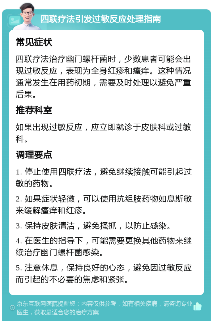 四联疗法引发过敏反应处理指南 常见症状 四联疗法治疗幽门螺杆菌时，少数患者可能会出现过敏反应，表现为全身红疹和瘙痒。这种情况通常发生在用药初期，需要及时处理以避免严重后果。 推荐科室 如果出现过敏反应，应立即就诊于皮肤科或过敏科。 调理要点 1. 停止使用四联疗法，避免继续接触可能引起过敏的药物。 2. 如果症状轻微，可以使用抗组胺药物如息斯敏来缓解瘙痒和红疹。 3. 保持皮肤清洁，避免搔抓，以防止感染。 4. 在医生的指导下，可能需要更换其他药物来继续治疗幽门螺杆菌感染。 5. 注意休息，保持良好的心态，避免因过敏反应而引起的不必要的焦虑和紧张。