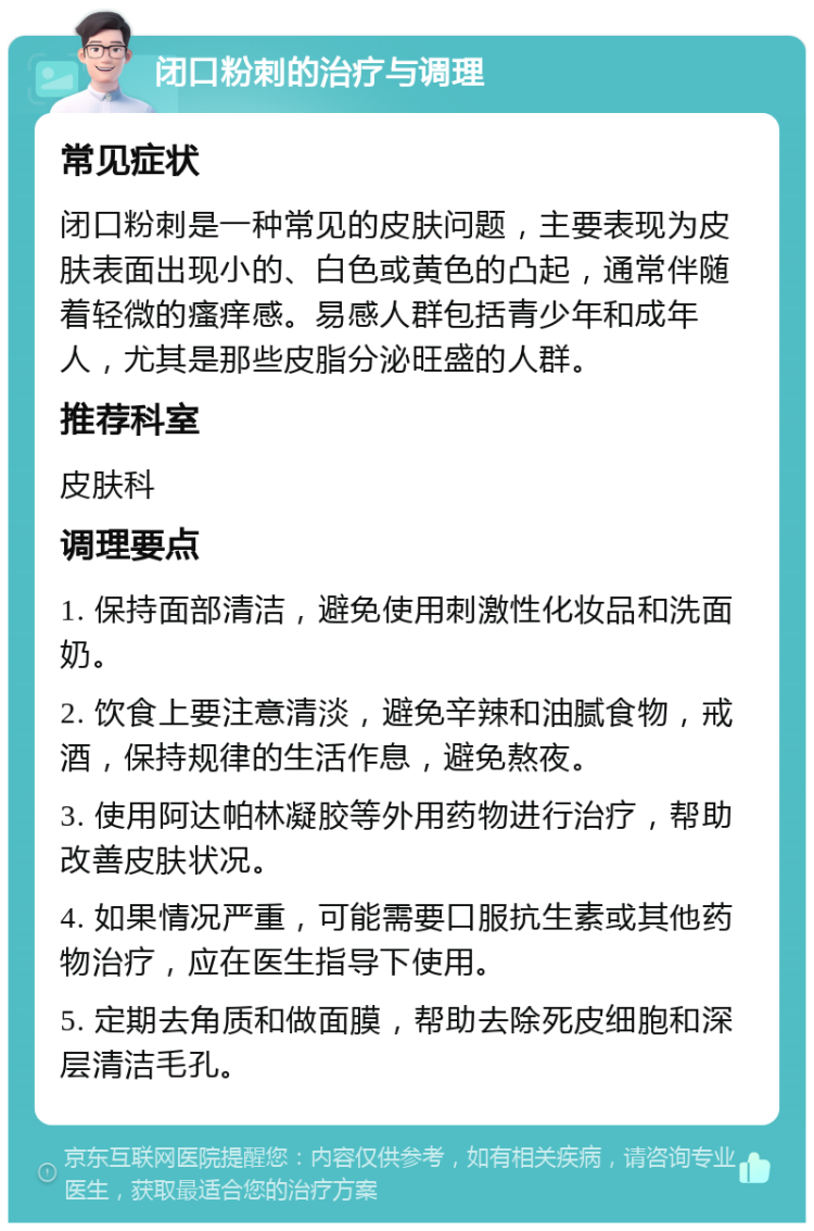 闭口粉刺的治疗与调理 常见症状 闭口粉刺是一种常见的皮肤问题，主要表现为皮肤表面出现小的、白色或黄色的凸起，通常伴随着轻微的瘙痒感。易感人群包括青少年和成年人，尤其是那些皮脂分泌旺盛的人群。 推荐科室 皮肤科 调理要点 1. 保持面部清洁，避免使用刺激性化妆品和洗面奶。 2. 饮食上要注意清淡，避免辛辣和油腻食物，戒酒，保持规律的生活作息，避免熬夜。 3. 使用阿达帕林凝胶等外用药物进行治疗，帮助改善皮肤状况。 4. 如果情况严重，可能需要口服抗生素或其他药物治疗，应在医生指导下使用。 5. 定期去角质和做面膜，帮助去除死皮细胞和深层清洁毛孔。