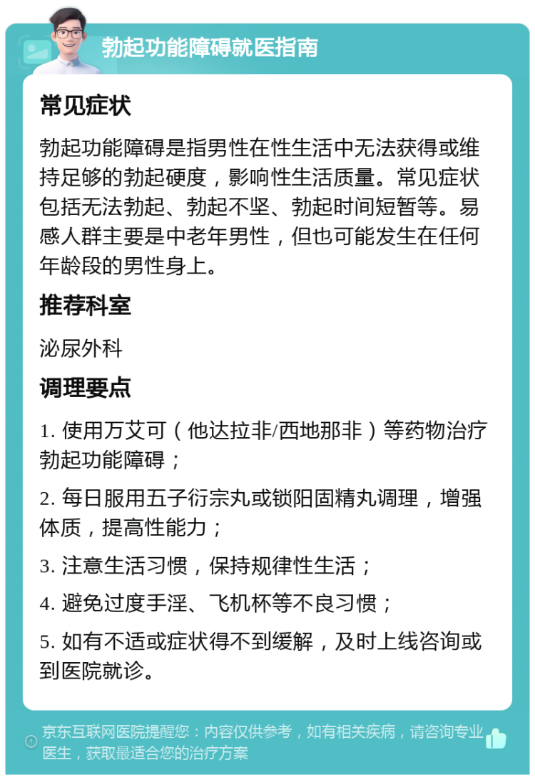 勃起功能障碍就医指南 常见症状 勃起功能障碍是指男性在性生活中无法获得或维持足够的勃起硬度，影响性生活质量。常见症状包括无法勃起、勃起不坚、勃起时间短暂等。易感人群主要是中老年男性，但也可能发生在任何年龄段的男性身上。 推荐科室 泌尿外科 调理要点 1. 使用万艾可（他达拉非/西地那非）等药物治疗勃起功能障碍； 2. 每日服用五子衍宗丸或锁阳固精丸调理，增强体质，提高性能力； 3. 注意生活习惯，保持规律性生活； 4. 避免过度手淫、飞机杯等不良习惯； 5. 如有不适或症状得不到缓解，及时上线咨询或到医院就诊。