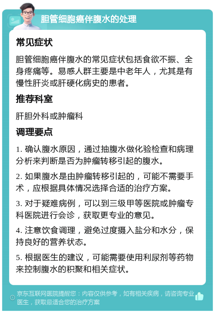 胆管细胞癌伴腹水的处理 常见症状 胆管细胞癌伴腹水的常见症状包括食欲不振、全身疼痛等。易感人群主要是中老年人，尤其是有慢性肝炎或肝硬化病史的患者。 推荐科室 肝胆外科或肿瘤科 调理要点 1. 确认腹水原因，通过抽腹水做化验检查和病理分析来判断是否为肿瘤转移引起的腹水。 2. 如果腹水是由肿瘤转移引起的，可能不需要手术，应根据具体情况选择合适的治疗方案。 3. 对于疑难病例，可以到三级甲等医院或肿瘤专科医院进行会诊，获取更专业的意见。 4. 注意饮食调理，避免过度摄入盐分和水分，保持良好的营养状态。 5. 根据医生的建议，可能需要使用利尿剂等药物来控制腹水的积聚和相关症状。