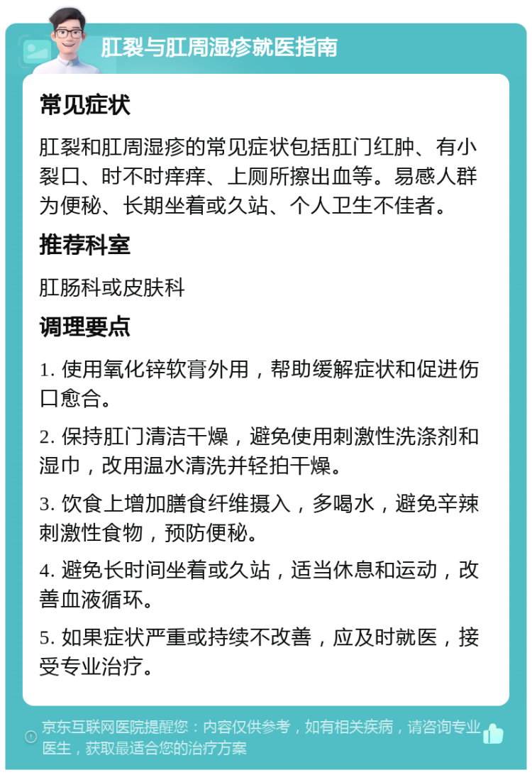 肛裂与肛周湿疹就医指南 常见症状 肛裂和肛周湿疹的常见症状包括肛门红肿、有小裂口、时不时痒痒、上厕所擦出血等。易感人群为便秘、长期坐着或久站、个人卫生不佳者。 推荐科室 肛肠科或皮肤科 调理要点 1. 使用氧化锌软膏外用，帮助缓解症状和促进伤口愈合。 2. 保持肛门清洁干燥，避免使用刺激性洗涤剂和湿巾，改用温水清洗并轻拍干燥。 3. 饮食上增加膳食纤维摄入，多喝水，避免辛辣刺激性食物，预防便秘。 4. 避免长时间坐着或久站，适当休息和运动，改善血液循环。 5. 如果症状严重或持续不改善，应及时就医，接受专业治疗。