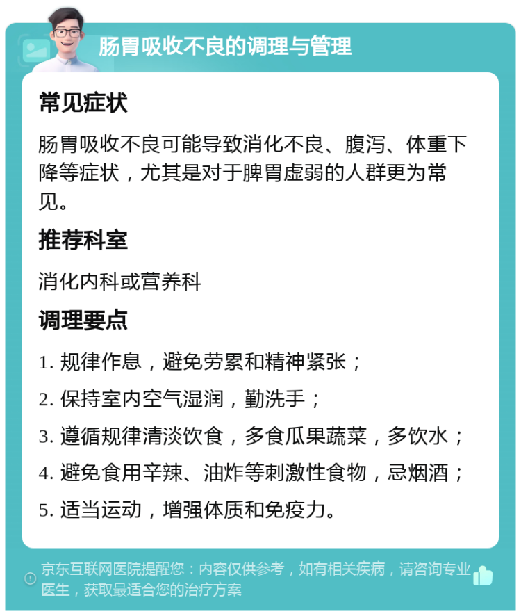 肠胃吸收不良的调理与管理 常见症状 肠胃吸收不良可能导致消化不良、腹泻、体重下降等症状，尤其是对于脾胃虚弱的人群更为常见。 推荐科室 消化内科或营养科 调理要点 1. 规律作息，避免劳累和精神紧张； 2. 保持室内空气湿润，勤洗手； 3. 遵循规律清淡饮食，多食瓜果蔬菜，多饮水； 4. 避免食用辛辣、油炸等刺激性食物，忌烟酒； 5. 适当运动，增强体质和免疫力。