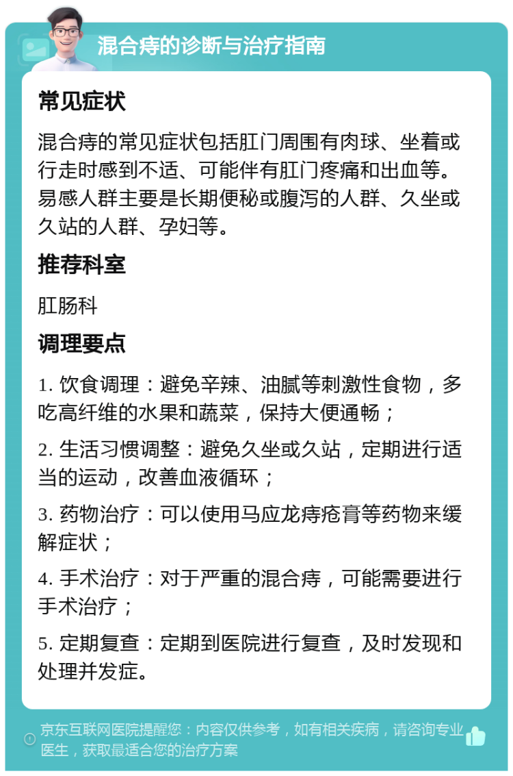 混合痔的诊断与治疗指南 常见症状 混合痔的常见症状包括肛门周围有肉球、坐着或行走时感到不适、可能伴有肛门疼痛和出血等。易感人群主要是长期便秘或腹泻的人群、久坐或久站的人群、孕妇等。 推荐科室 肛肠科 调理要点 1. 饮食调理：避免辛辣、油腻等刺激性食物，多吃高纤维的水果和蔬菜，保持大便通畅； 2. 生活习惯调整：避免久坐或久站，定期进行适当的运动，改善血液循环； 3. 药物治疗：可以使用马应龙痔疮膏等药物来缓解症状； 4. 手术治疗：对于严重的混合痔，可能需要进行手术治疗； 5. 定期复查：定期到医院进行复查，及时发现和处理并发症。