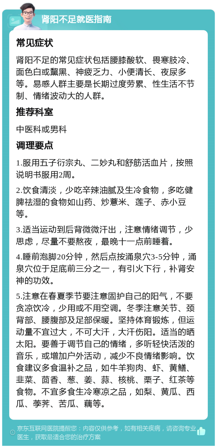 肾阳不足就医指南 常见症状 肾阳不足的常见症状包括腰膝酸软、畏寒肢冷、面色白或黧黑、神疲乏力、小便清长、夜尿多等。易感人群主要是长期过度劳累、性生活不节制、情绪波动大的人群。 推荐科室 中医科或男科 调理要点 1.服用五子衍宗丸、二妙丸和舒筋活血片，按照说明书服用2周。 2.饮食清淡，少吃辛辣油腻及生冷食物，多吃健脾祛湿的食物如山药、炒薏米、莲子、赤小豆等。 3.适当运动到后背微微汗出，注意情绪调节，少思虑，尽量不要熬夜，最晚十一点前睡着。 4.睡前泡脚20分钟，然后点按涌泉穴3-5分钟，涌泉穴位于足底前三分之一，有引火下行，补肾安神的功效。 5.注意在春夏季节要注意固护自己的阳气，不要贪凉饮冷，少用或不用空调。冬季注意关节、颈背部、腰腹部及足部保暖。坚持体育锻炼，但运动量不宜过大，不可大汗，大汗伤阳。适当的晒太阳。要善于调节自己的情绪，多听轻快活泼的音乐，或增加户外活动，减少不良情绪影响。饮食建议多食温补之品，如牛羊狗肉、虾、黄鳝、韭菜、茴香、葱、姜、蒜、核桃、栗子、红茶等食物。不宜多食生冷寒凉之品，如梨、黄瓜、西瓜、荸荠、苦瓜、藕等。