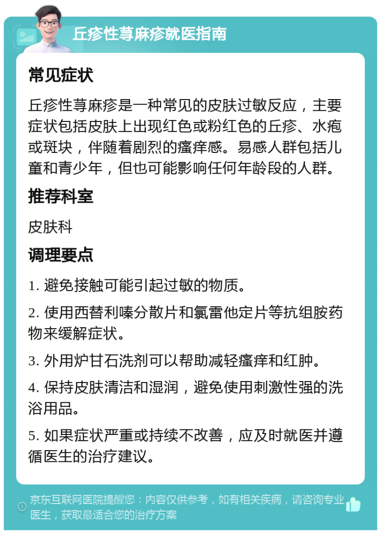 丘疹性荨麻疹就医指南 常见症状 丘疹性荨麻疹是一种常见的皮肤过敏反应，主要症状包括皮肤上出现红色或粉红色的丘疹、水疱或斑块，伴随着剧烈的瘙痒感。易感人群包括儿童和青少年，但也可能影响任何年龄段的人群。 推荐科室 皮肤科 调理要点 1. 避免接触可能引起过敏的物质。 2. 使用西替利嗪分散片和氯雷他定片等抗组胺药物来缓解症状。 3. 外用炉甘石洗剂可以帮助减轻瘙痒和红肿。 4. 保持皮肤清洁和湿润，避免使用刺激性强的洗浴用品。 5. 如果症状严重或持续不改善，应及时就医并遵循医生的治疗建议。