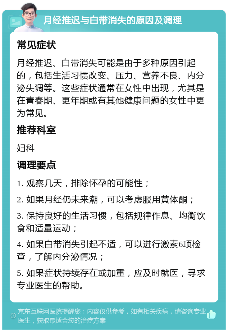 月经推迟与白带消失的原因及调理 常见症状 月经推迟、白带消失可能是由于多种原因引起的，包括生活习惯改变、压力、营养不良、内分泌失调等。这些症状通常在女性中出现，尤其是在青春期、更年期或有其他健康问题的女性中更为常见。 推荐科室 妇科 调理要点 1. 观察几天，排除怀孕的可能性； 2. 如果月经仍未来潮，可以考虑服用黄体酮； 3. 保持良好的生活习惯，包括规律作息、均衡饮食和适量运动； 4. 如果白带消失引起不适，可以进行激素6项检查，了解内分泌情况； 5. 如果症状持续存在或加重，应及时就医，寻求专业医生的帮助。