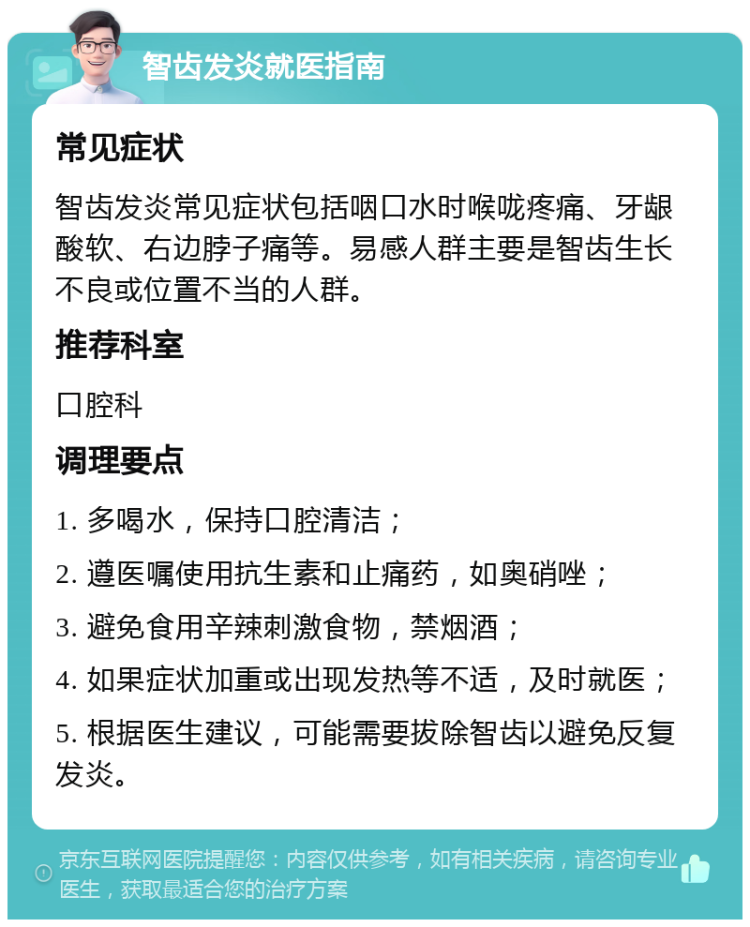 智齿发炎就医指南 常见症状 智齿发炎常见症状包括咽口水时喉咙疼痛、牙龈酸软、右边脖子痛等。易感人群主要是智齿生长不良或位置不当的人群。 推荐科室 口腔科 调理要点 1. 多喝水，保持口腔清洁； 2. 遵医嘱使用抗生素和止痛药，如奥硝唑； 3. 避免食用辛辣刺激食物，禁烟酒； 4. 如果症状加重或出现发热等不适，及时就医； 5. 根据医生建议，可能需要拔除智齿以避免反复发炎。