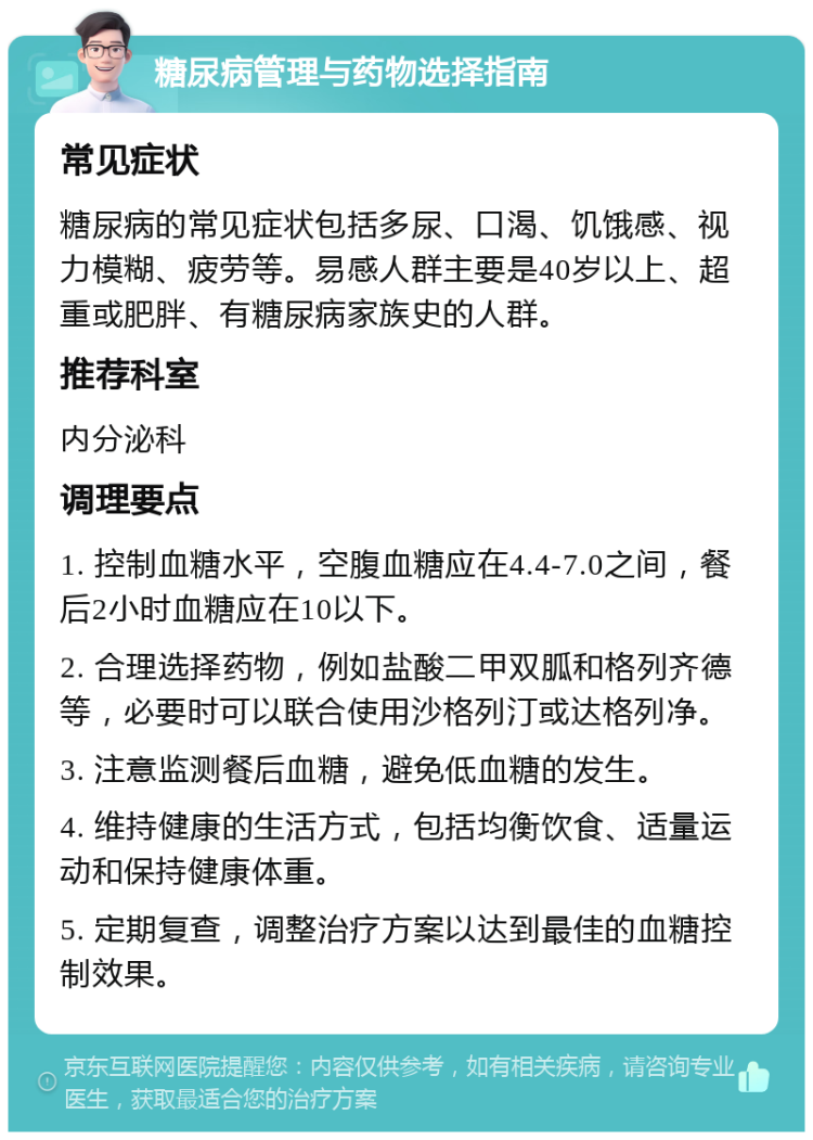 糖尿病管理与药物选择指南 常见症状 糖尿病的常见症状包括多尿、口渴、饥饿感、视力模糊、疲劳等。易感人群主要是40岁以上、超重或肥胖、有糖尿病家族史的人群。 推荐科室 内分泌科 调理要点 1. 控制血糖水平，空腹血糖应在4.4-7.0之间，餐后2小时血糖应在10以下。 2. 合理选择药物，例如盐酸二甲双胍和格列齐德等，必要时可以联合使用沙格列汀或达格列净。 3. 注意监测餐后血糖，避免低血糖的发生。 4. 维持健康的生活方式，包括均衡饮食、适量运动和保持健康体重。 5. 定期复查，调整治疗方案以达到最佳的血糖控制效果。