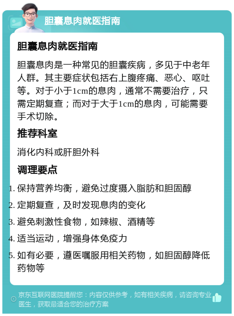 胆囊息肉就医指南 胆囊息肉就医指南 胆囊息肉是一种常见的胆囊疾病，多见于中老年人群。其主要症状包括右上腹疼痛、恶心、呕吐等。对于小于1cm的息肉，通常不需要治疗，只需定期复查；而对于大于1cm的息肉，可能需要手术切除。 推荐科室 消化内科或肝胆外科 调理要点 保持营养均衡，避免过度摄入脂肪和胆固醇 定期复查，及时发现息肉的变化 避免刺激性食物，如辣椒、酒精等 适当运动，增强身体免疫力 如有必要，遵医嘱服用相关药物，如胆固醇降低药物等