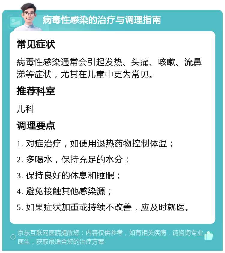 病毒性感染的治疗与调理指南 常见症状 病毒性感染通常会引起发热、头痛、咳嗽、流鼻涕等症状，尤其在儿童中更为常见。 推荐科室 儿科 调理要点 1. 对症治疗，如使用退热药物控制体温； 2. 多喝水，保持充足的水分； 3. 保持良好的休息和睡眠； 4. 避免接触其他感染源； 5. 如果症状加重或持续不改善，应及时就医。