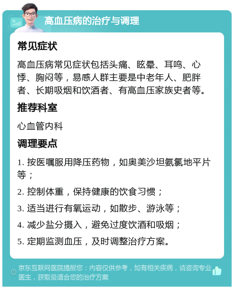 高血压病的治疗与调理 常见症状 高血压病常见症状包括头痛、眩晕、耳鸣、心悸、胸闷等，易感人群主要是中老年人、肥胖者、长期吸烟和饮酒者、有高血压家族史者等。 推荐科室 心血管内科 调理要点 1. 按医嘱服用降压药物，如奥美沙坦氨氯地平片等； 2. 控制体重，保持健康的饮食习惯； 3. 适当进行有氧运动，如散步、游泳等； 4. 减少盐分摄入，避免过度饮酒和吸烟； 5. 定期监测血压，及时调整治疗方案。