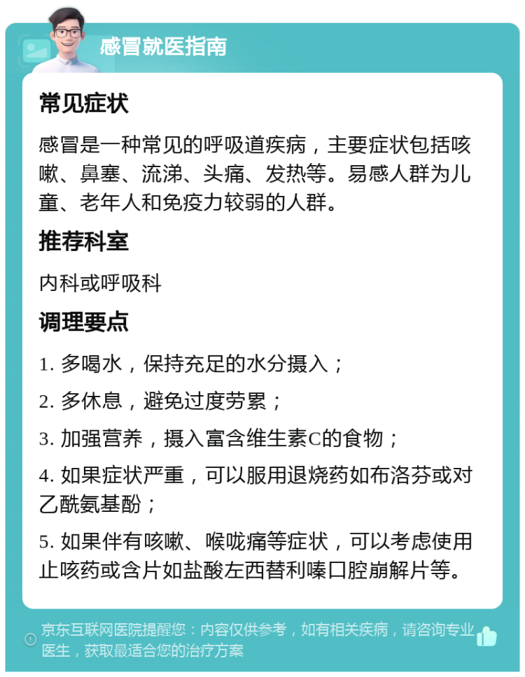 感冒就医指南 常见症状 感冒是一种常见的呼吸道疾病，主要症状包括咳嗽、鼻塞、流涕、头痛、发热等。易感人群为儿童、老年人和免疫力较弱的人群。 推荐科室 内科或呼吸科 调理要点 1. 多喝水，保持充足的水分摄入； 2. 多休息，避免过度劳累； 3. 加强营养，摄入富含维生素C的食物； 4. 如果症状严重，可以服用退烧药如布洛芬或对乙酰氨基酚； 5. 如果伴有咳嗽、喉咙痛等症状，可以考虑使用止咳药或含片如盐酸左西替利嗪口腔崩解片等。