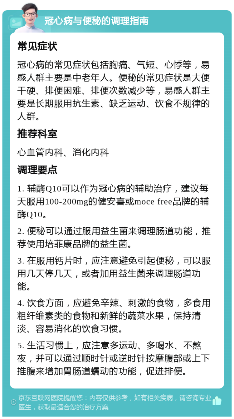 冠心病与便秘的调理指南 常见症状 冠心病的常见症状包括胸痛、气短、心悸等，易感人群主要是中老年人。便秘的常见症状是大便干硬、排便困难、排便次数减少等，易感人群主要是长期服用抗生素、缺乏运动、饮食不规律的人群。 推荐科室 心血管内科、消化内科 调理要点 1. 辅酶Q10可以作为冠心病的辅助治疗，建议每天服用100-200mg的健安喜或moce free品牌的辅酶Q10。 2. 便秘可以通过服用益生菌来调理肠道功能，推荐使用培菲康品牌的益生菌。 3. 在服用钙片时，应注意避免引起便秘，可以服用几天停几天，或者加用益生菌来调理肠道功能。 4. 饮食方面，应避免辛辣、刺激的食物，多食用粗纤维素类的食物和新鲜的蔬菜水果，保持清淡、容易消化的饮食习惯。 5. 生活习惯上，应注意多运动、多喝水、不熬夜，并可以通过顺时针或逆时针按摩腹部或上下推腹来增加胃肠道蠕动的功能，促进排便。