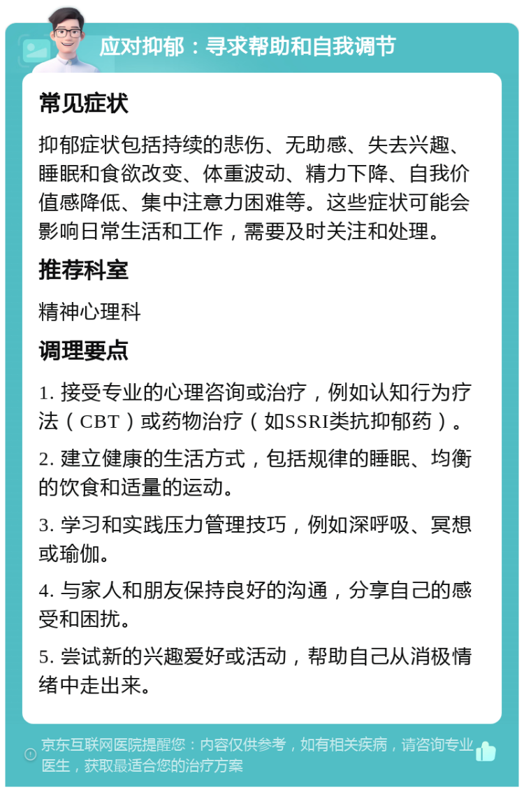 应对抑郁：寻求帮助和自我调节 常见症状 抑郁症状包括持续的悲伤、无助感、失去兴趣、睡眠和食欲改变、体重波动、精力下降、自我价值感降低、集中注意力困难等。这些症状可能会影响日常生活和工作，需要及时关注和处理。 推荐科室 精神心理科 调理要点 1. 接受专业的心理咨询或治疗，例如认知行为疗法（CBT）或药物治疗（如SSRI类抗抑郁药）。 2. 建立健康的生活方式，包括规律的睡眠、均衡的饮食和适量的运动。 3. 学习和实践压力管理技巧，例如深呼吸、冥想或瑜伽。 4. 与家人和朋友保持良好的沟通，分享自己的感受和困扰。 5. 尝试新的兴趣爱好或活动，帮助自己从消极情绪中走出来。