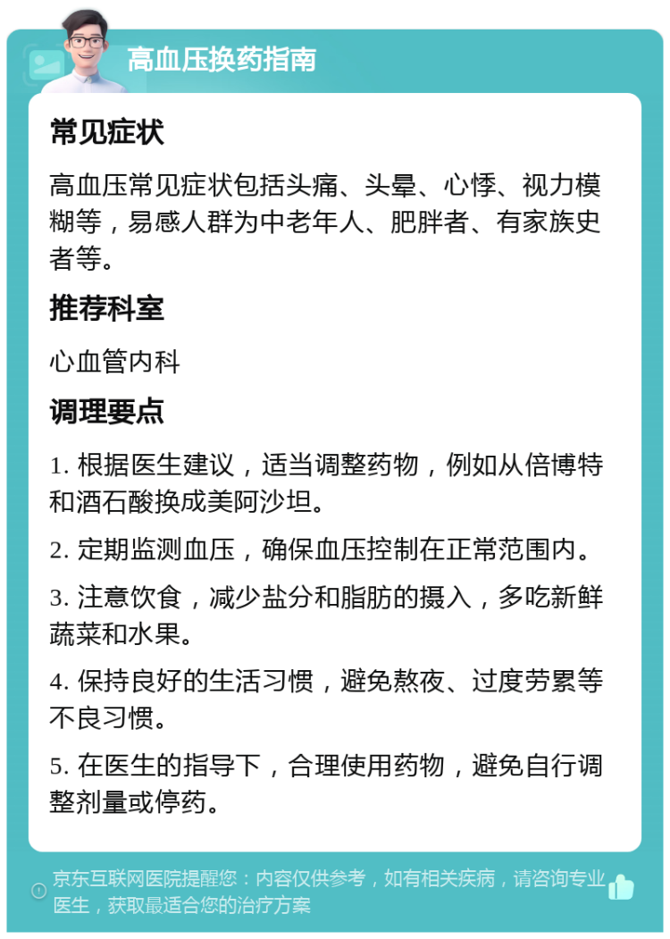 高血压换药指南 常见症状 高血压常见症状包括头痛、头晕、心悸、视力模糊等，易感人群为中老年人、肥胖者、有家族史者等。 推荐科室 心血管内科 调理要点 1. 根据医生建议，适当调整药物，例如从倍博特和酒石酸换成美阿沙坦。 2. 定期监测血压，确保血压控制在正常范围内。 3. 注意饮食，减少盐分和脂肪的摄入，多吃新鲜蔬菜和水果。 4. 保持良好的生活习惯，避免熬夜、过度劳累等不良习惯。 5. 在医生的指导下，合理使用药物，避免自行调整剂量或停药。