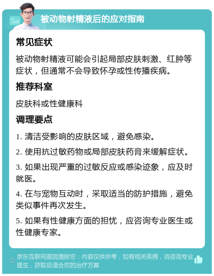 被动物射精液后的应对指南 常见症状 被动物射精液可能会引起局部皮肤刺激、红肿等症状，但通常不会导致怀孕或性传播疾病。 推荐科室 皮肤科或性健康科 调理要点 1. 清洁受影响的皮肤区域，避免感染。 2. 使用抗过敏药物或局部皮肤药膏来缓解症状。 3. 如果出现严重的过敏反应或感染迹象，应及时就医。 4. 在与宠物互动时，采取适当的防护措施，避免类似事件再次发生。 5. 如果有性健康方面的担忧，应咨询专业医生或性健康专家。