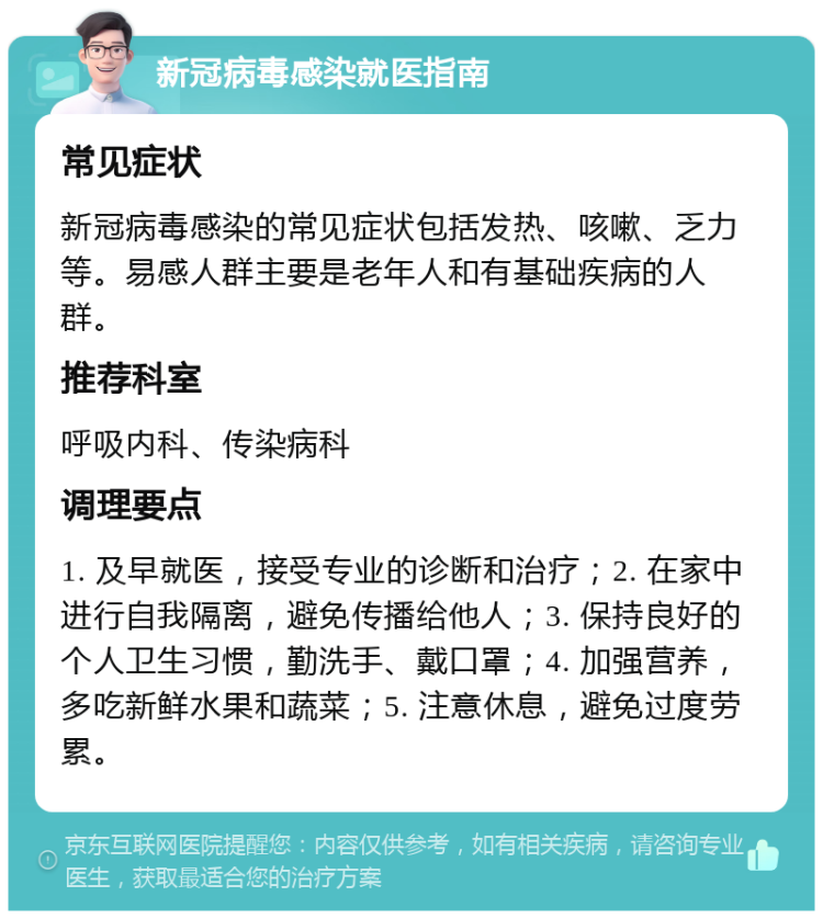 新冠病毒感染就医指南 常见症状 新冠病毒感染的常见症状包括发热、咳嗽、乏力等。易感人群主要是老年人和有基础疾病的人群。 推荐科室 呼吸内科、传染病科 调理要点 1. 及早就医，接受专业的诊断和治疗；2. 在家中进行自我隔离，避免传播给他人；3. 保持良好的个人卫生习惯，勤洗手、戴口罩；4. 加强营养，多吃新鲜水果和蔬菜；5. 注意休息，避免过度劳累。