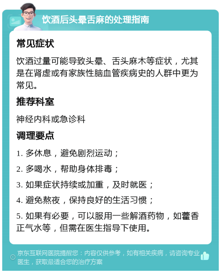 饮酒后头晕舌麻的处理指南 常见症状 饮酒过量可能导致头晕、舌头麻木等症状，尤其是在肾虚或有家族性脑血管疾病史的人群中更为常见。 推荐科室 神经内科或急诊科 调理要点 1. 多休息，避免剧烈运动； 2. 多喝水，帮助身体排毒； 3. 如果症状持续或加重，及时就医； 4. 避免熬夜，保持良好的生活习惯； 5. 如果有必要，可以服用一些解酒药物，如藿香正气水等，但需在医生指导下使用。