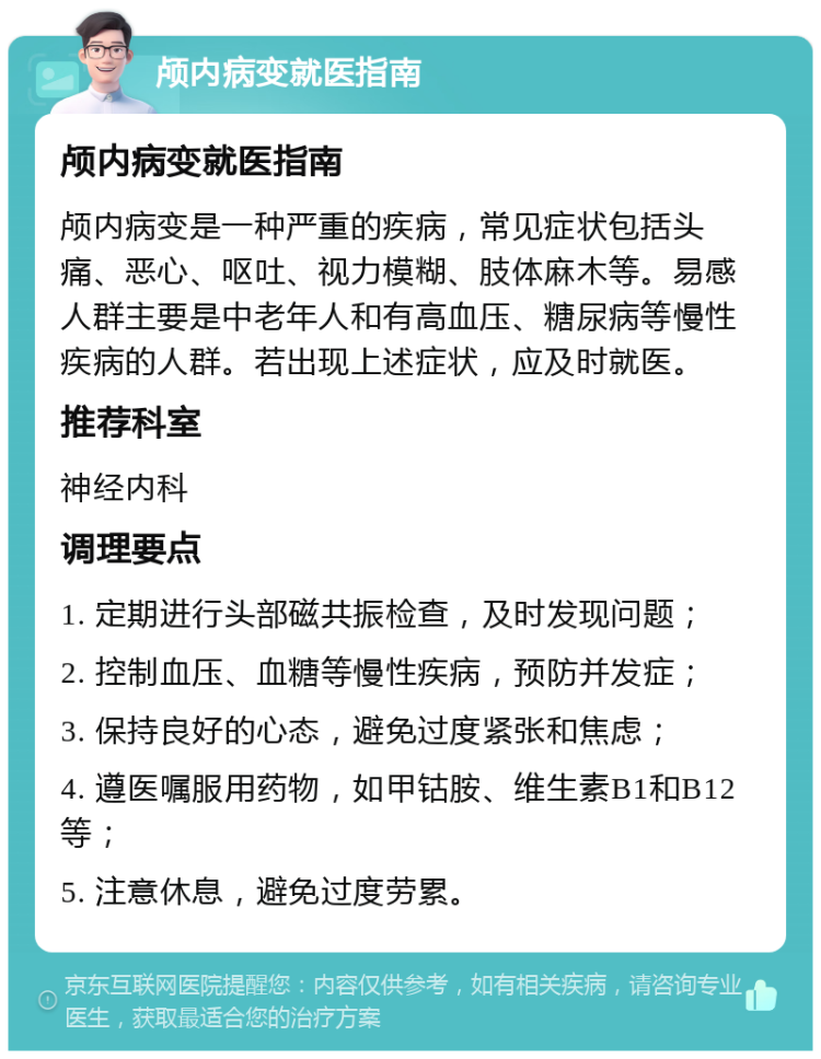 颅内病变就医指南 颅内病变就医指南 颅内病变是一种严重的疾病，常见症状包括头痛、恶心、呕吐、视力模糊、肢体麻木等。易感人群主要是中老年人和有高血压、糖尿病等慢性疾病的人群。若出现上述症状，应及时就医。 推荐科室 神经内科 调理要点 1. 定期进行头部磁共振检查，及时发现问题； 2. 控制血压、血糖等慢性疾病，预防并发症； 3. 保持良好的心态，避免过度紧张和焦虑； 4. 遵医嘱服用药物，如甲钴胺、维生素B1和B12等； 5. 注意休息，避免过度劳累。