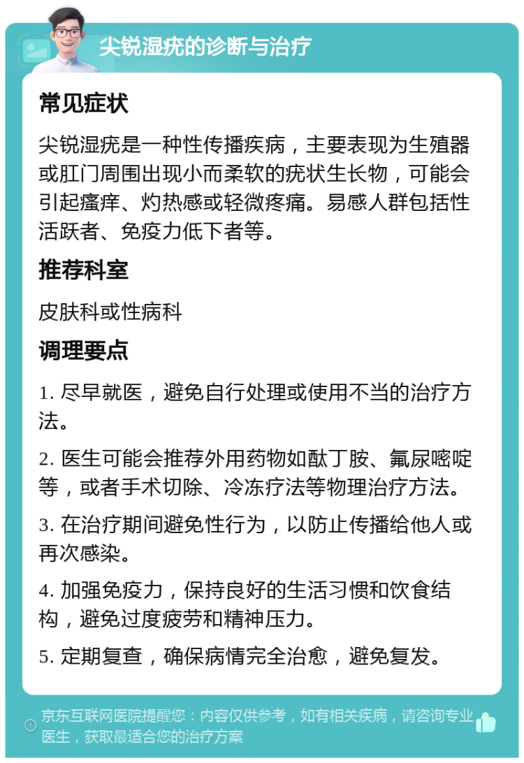 尖锐湿疣的诊断与治疗 常见症状 尖锐湿疣是一种性传播疾病，主要表现为生殖器或肛门周围出现小而柔软的疣状生长物，可能会引起瘙痒、灼热感或轻微疼痛。易感人群包括性活跃者、免疫力低下者等。 推荐科室 皮肤科或性病科 调理要点 1. 尽早就医，避免自行处理或使用不当的治疗方法。 2. 医生可能会推荐外用药物如酞丁胺、氟尿嘧啶等，或者手术切除、冷冻疗法等物理治疗方法。 3. 在治疗期间避免性行为，以防止传播给他人或再次感染。 4. 加强免疫力，保持良好的生活习惯和饮食结构，避免过度疲劳和精神压力。 5. 定期复查，确保病情完全治愈，避免复发。