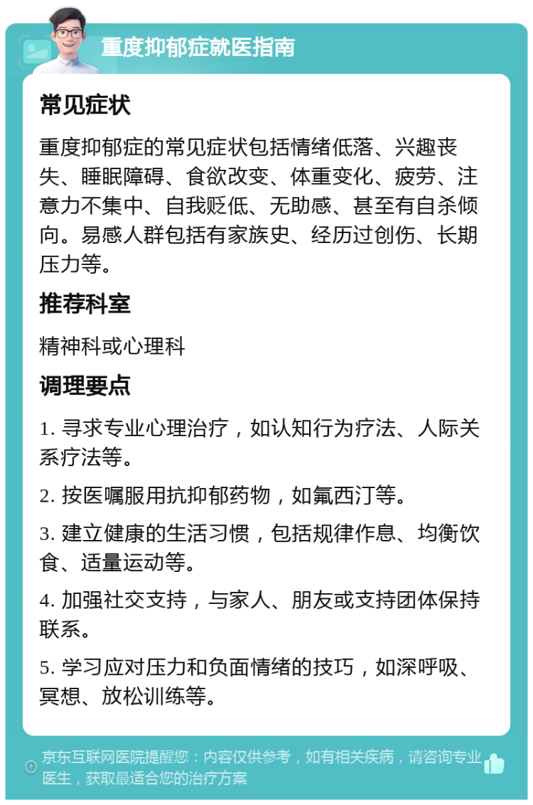 重度抑郁症就医指南 常见症状 重度抑郁症的常见症状包括情绪低落、兴趣丧失、睡眠障碍、食欲改变、体重变化、疲劳、注意力不集中、自我贬低、无助感、甚至有自杀倾向。易感人群包括有家族史、经历过创伤、长期压力等。 推荐科室 精神科或心理科 调理要点 1. 寻求专业心理治疗，如认知行为疗法、人际关系疗法等。 2. 按医嘱服用抗抑郁药物，如氟西汀等。 3. 建立健康的生活习惯，包括规律作息、均衡饮食、适量运动等。 4. 加强社交支持，与家人、朋友或支持团体保持联系。 5. 学习应对压力和负面情绪的技巧，如深呼吸、冥想、放松训练等。