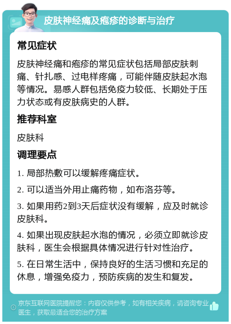 皮肤神经痛及疱疹的诊断与治疗 常见症状 皮肤神经痛和疱疹的常见症状包括局部皮肤刺痛、针扎感、过电样疼痛，可能伴随皮肤起水泡等情况。易感人群包括免疫力较低、长期处于压力状态或有皮肤病史的人群。 推荐科室 皮肤科 调理要点 1. 局部热敷可以缓解疼痛症状。 2. 可以适当外用止痛药物，如布洛芬等。 3. 如果用药2到3天后症状没有缓解，应及时就诊皮肤科。 4. 如果出现皮肤起水泡的情况，必须立即就诊皮肤科，医生会根据具体情况进行针对性治疗。 5. 在日常生活中，保持良好的生活习惯和充足的休息，增强免疫力，预防疾病的发生和复发。