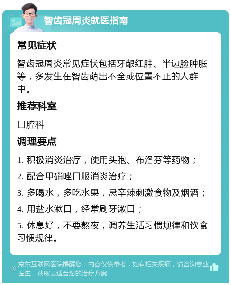 智齿冠周炎就医指南 常见症状 智齿冠周炎常见症状包括牙龈红肿、半边脸肿胀等，多发生在智齿萌出不全或位置不正的人群中。 推荐科室 口腔科 调理要点 1. 积极消炎治疗，使用头孢、布洛芬等药物； 2. 配合甲硝唑口服消炎治疗； 3. 多喝水，多吃水果，忌辛辣刺激食物及烟酒； 4. 用盐水漱口，经常刷牙漱口； 5. 休息好，不要熬夜，调养生活习惯规律和饮食习惯规律。