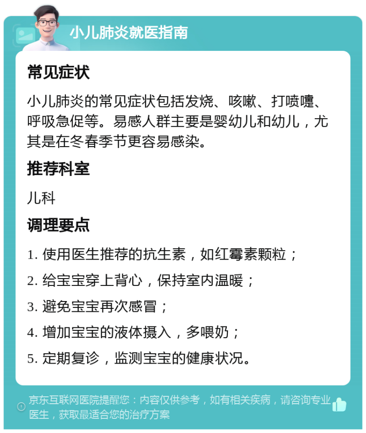 小儿肺炎就医指南 常见症状 小儿肺炎的常见症状包括发烧、咳嗽、打喷嚏、呼吸急促等。易感人群主要是婴幼儿和幼儿，尤其是在冬春季节更容易感染。 推荐科室 儿科 调理要点 1. 使用医生推荐的抗生素，如红霉素颗粒； 2. 给宝宝穿上背心，保持室内温暖； 3. 避免宝宝再次感冒； 4. 增加宝宝的液体摄入，多喂奶； 5. 定期复诊，监测宝宝的健康状况。