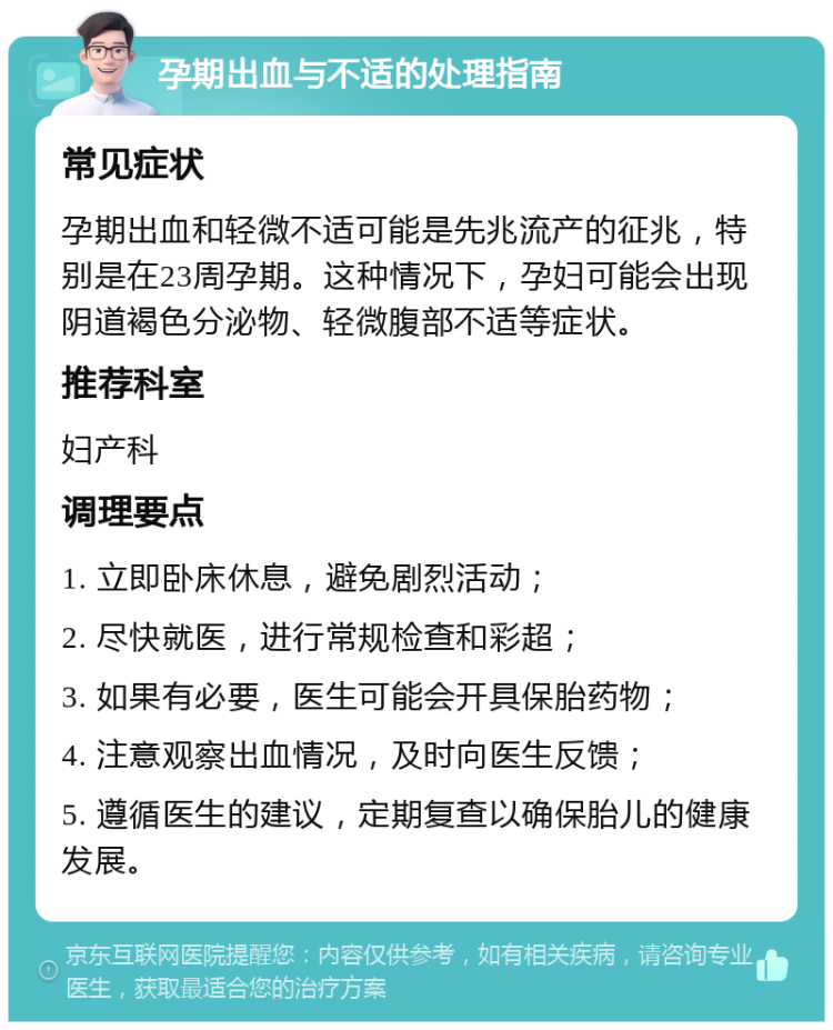 孕期出血与不适的处理指南 常见症状 孕期出血和轻微不适可能是先兆流产的征兆，特别是在23周孕期。这种情况下，孕妇可能会出现阴道褐色分泌物、轻微腹部不适等症状。 推荐科室 妇产科 调理要点 1. 立即卧床休息，避免剧烈活动； 2. 尽快就医，进行常规检查和彩超； 3. 如果有必要，医生可能会开具保胎药物； 4. 注意观察出血情况，及时向医生反馈； 5. 遵循医生的建议，定期复查以确保胎儿的健康发展。