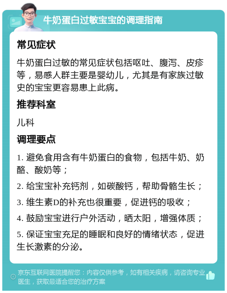 牛奶蛋白过敏宝宝的调理指南 常见症状 牛奶蛋白过敏的常见症状包括呕吐、腹泻、皮疹等，易感人群主要是婴幼儿，尤其是有家族过敏史的宝宝更容易患上此病。 推荐科室 儿科 调理要点 1. 避免食用含有牛奶蛋白的食物，包括牛奶、奶酪、酸奶等； 2. 给宝宝补充钙剂，如碳酸钙，帮助骨骼生长； 3. 维生素D的补充也很重要，促进钙的吸收； 4. 鼓励宝宝进行户外活动，晒太阳，增强体质； 5. 保证宝宝充足的睡眠和良好的情绪状态，促进生长激素的分泌。