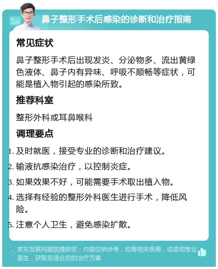 鼻子整形手术后感染的诊断和治疗指南 常见症状 鼻子整形手术后出现发炎、分泌物多、流出黄绿色液体、鼻子内有异味、呼吸不顺畅等症状，可能是植入物引起的感染所致。 推荐科室 整形外科或耳鼻喉科 调理要点 及时就医，接受专业的诊断和治疗建议。 输液抗感染治疗，以控制炎症。 如果效果不好，可能需要手术取出植入物。 选择有经验的整形外科医生进行手术，降低风险。 注意个人卫生，避免感染扩散。