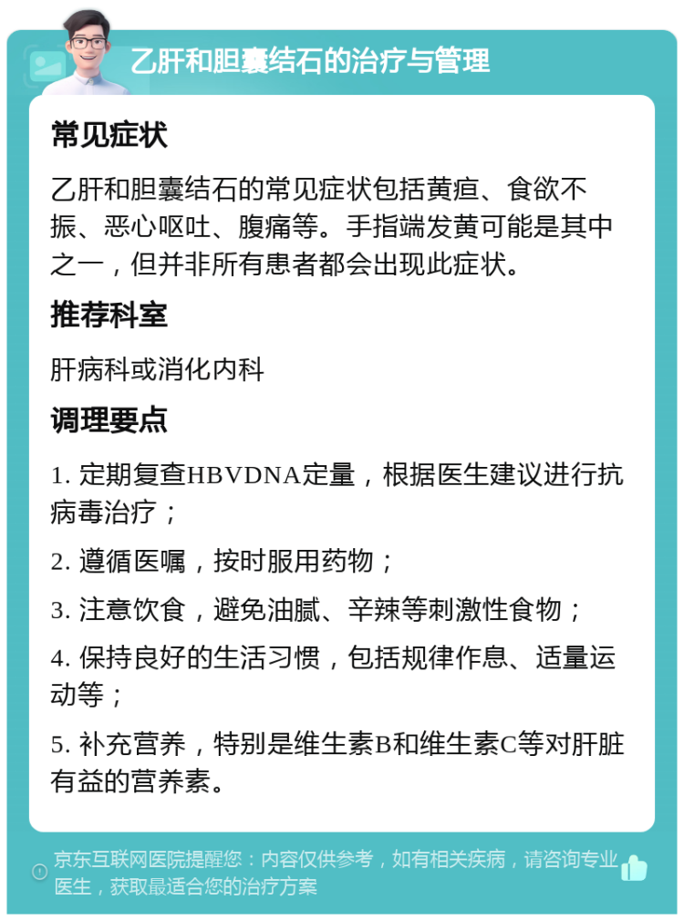 乙肝和胆囊结石的治疗与管理 常见症状 乙肝和胆囊结石的常见症状包括黄疸、食欲不振、恶心呕吐、腹痛等。手指端发黄可能是其中之一，但并非所有患者都会出现此症状。 推荐科室 肝病科或消化内科 调理要点 1. 定期复查HBVDNA定量，根据医生建议进行抗病毒治疗； 2. 遵循医嘱，按时服用药物； 3. 注意饮食，避免油腻、辛辣等刺激性食物； 4. 保持良好的生活习惯，包括规律作息、适量运动等； 5. 补充营养，特别是维生素B和维生素C等对肝脏有益的营养素。