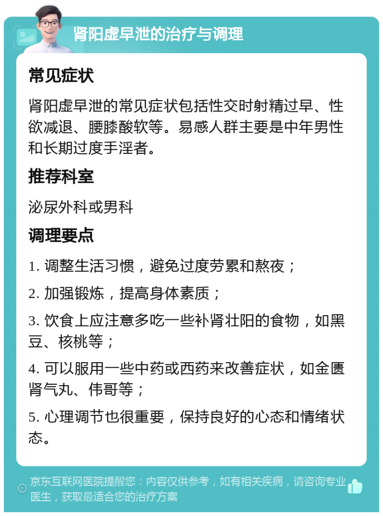 肾阳虚早泄的治疗与调理 常见症状 肾阳虚早泄的常见症状包括性交时射精过早、性欲减退、腰膝酸软等。易感人群主要是中年男性和长期过度手淫者。 推荐科室 泌尿外科或男科 调理要点 1. 调整生活习惯，避免过度劳累和熬夜； 2. 加强锻炼，提高身体素质； 3. 饮食上应注意多吃一些补肾壮阳的食物，如黑豆、核桃等； 4. 可以服用一些中药或西药来改善症状，如金匮肾气丸、伟哥等； 5. 心理调节也很重要，保持良好的心态和情绪状态。