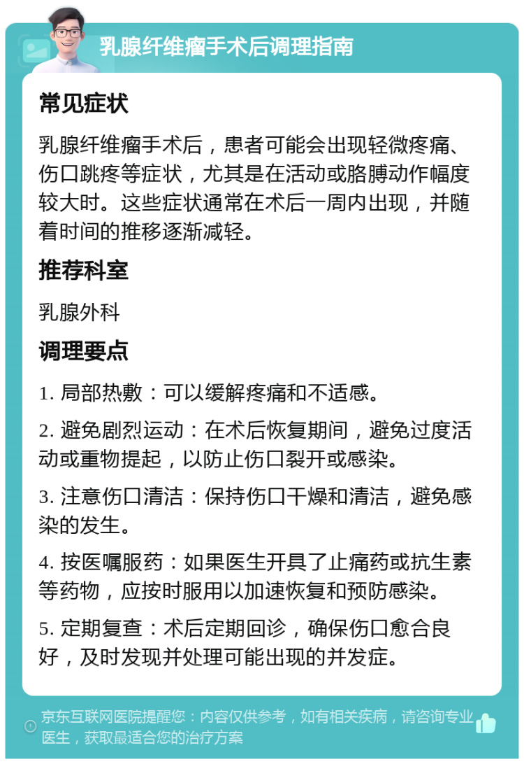 乳腺纤维瘤手术后调理指南 常见症状 乳腺纤维瘤手术后，患者可能会出现轻微疼痛、伤口跳疼等症状，尤其是在活动或胳膊动作幅度较大时。这些症状通常在术后一周内出现，并随着时间的推移逐渐减轻。 推荐科室 乳腺外科 调理要点 1. 局部热敷：可以缓解疼痛和不适感。 2. 避免剧烈运动：在术后恢复期间，避免过度活动或重物提起，以防止伤口裂开或感染。 3. 注意伤口清洁：保持伤口干燥和清洁，避免感染的发生。 4. 按医嘱服药：如果医生开具了止痛药或抗生素等药物，应按时服用以加速恢复和预防感染。 5. 定期复查：术后定期回诊，确保伤口愈合良好，及时发现并处理可能出现的并发症。