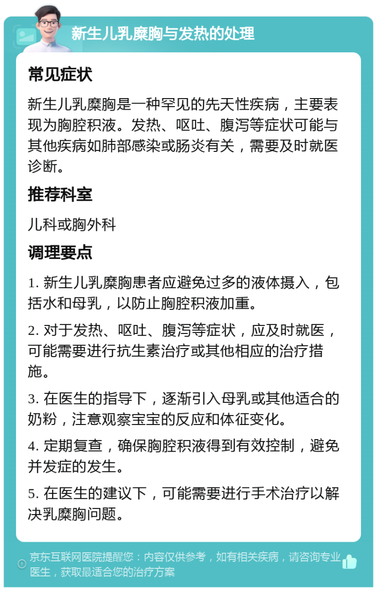 新生儿乳糜胸与发热的处理 常见症状 新生儿乳糜胸是一种罕见的先天性疾病，主要表现为胸腔积液。发热、呕吐、腹泻等症状可能与其他疾病如肺部感染或肠炎有关，需要及时就医诊断。 推荐科室 儿科或胸外科 调理要点 1. 新生儿乳糜胸患者应避免过多的液体摄入，包括水和母乳，以防止胸腔积液加重。 2. 对于发热、呕吐、腹泻等症状，应及时就医，可能需要进行抗生素治疗或其他相应的治疗措施。 3. 在医生的指导下，逐渐引入母乳或其他适合的奶粉，注意观察宝宝的反应和体征变化。 4. 定期复查，确保胸腔积液得到有效控制，避免并发症的发生。 5. 在医生的建议下，可能需要进行手术治疗以解决乳糜胸问题。